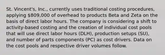 St. Vincent's, Inc., currently uses traditional costing procedures, applying 809,000 of overhead to products Beta and Zeta on the basis of direct labor hours. The company is considering a shift to activity-based costing and the creation of individual cost pools that will use direct labor hours (DLH), production setups (SU), and number of parts components (PC) as cost drivers. Data on the cost pools and respective driver volumes follow.