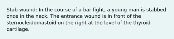 Stab wound: In the course of a bar fight, a young man is stabbed once in the neck. The entrance wound is in front of the sternocleidomastoid on the right at the level of the thyroid cartilage.