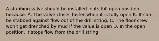 A stabbing valve should be installed in its full open position because: A. The valve closes faster when it is fully open B. It can be stabbed against flow out of the drill string. C. The floor crew won't get drenched by mud if the value is open D. In the open position, it stops flow from the drill string