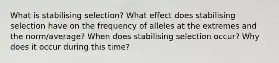 What is stabilising selection? What effect does stabilising selection have on the frequency of alleles at the extremes and the norm/average? When does stabilising selection occur? Why does it occur during this time?