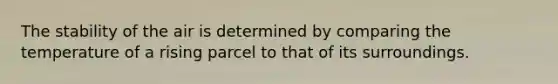 The stability of the air is determined by comparing the temperature of a rising parcel to that of its surroundings.