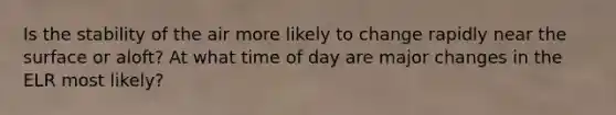 Is the stability of the air more likely to change rapidly near the surface or aloft? At what time of day are major changes in the ELR most likely?