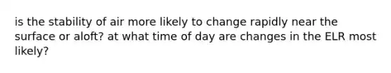 is the stability of air more likely to change rapidly near the surface or aloft? at what time of day are changes in the ELR most likely?