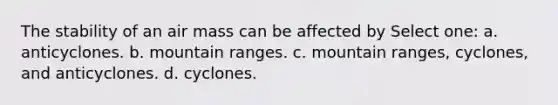 The stability of an air mass can be affected by Select one: a. anticyclones. b. mountain ranges. c. mountain ranges, cyclones, and anticyclones. d. cyclones.