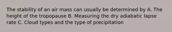 The stability of an air mass can usually be determined by A. The height of the tropopause B. Measuring the dry adiabatic lapse rate C. Cloud types and the type of precipitation