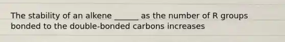 The stability of an alkene ______ as the number of R groups bonded to the double-bonded carbons increases