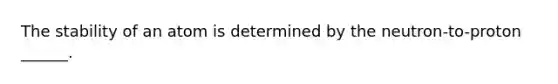 The stability of an atom is determined by the neutron-to-proton ______.