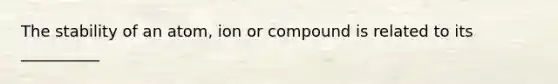 The stability of an atom, ion or compound is related to its __________