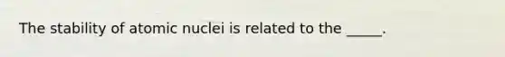 The stability of atomic nuclei is related to the _____.