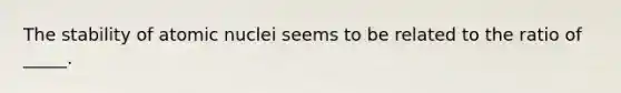 The stability of atomic nuclei seems to be related to the ratio of _____.
