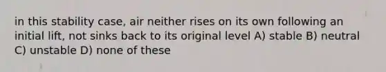 in this stability case, air neither rises on its own following an initial lift, not sinks back to its original level A) stable B) neutral C) unstable D) none of these