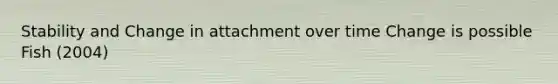 Stability and Change in attachment over time Change is possible Fish (2004)