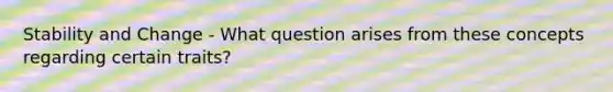 Stability and Change - What question arises from these concepts regarding certain traits?