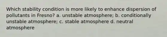 Which stability condition is more likely to enhance dispersion of pollutants in Fresno? a. unstable atmosphere; b. conditionally unstable atmosphere; c. stable atmosphere d. neutral atmosphere