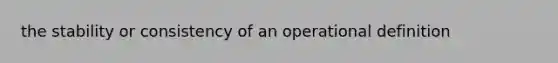 the stability or consistency of an operational definition