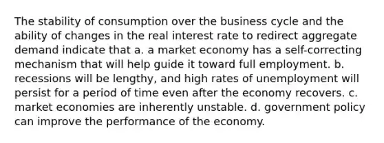 The stability of consumption over the business cycle and the ability of changes in the real interest rate to redirect aggregate demand indicate that a. a market economy has a self-correcting mechanism that will help guide it toward full employment. b. recessions will be lengthy, and high rates of unemployment will persist for a period of time even after the economy recovers. c. market economies are inherently unstable. d. government policy can improve the performance of the economy.