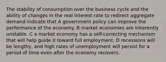 The stability of consumption over the business cycle and the ability of changes in the real interest rate to redirect aggregate demand indicate that A government policy can improve the performance of the economy. B market economies are inherently unstable. C a market economy has a self-correcting mechanism that will help guide it toward full employment. D recessions will be lengthy, and high rates of unemployment will persist for a period of time even after the economy recovers.