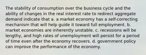 The stability of consumption over the business cycle and the ability of changes in the real interest rate to redirect aggregate demand indicate that a. a market economy has a self-correcting mechanism that will help guide it toward full employment. b. market economies are inherently unstable. c. recessions will be lengthy, and high rates of unemployment will persist for a period of time even after the economy recovers. d. government policy can improve the performance of the economy.