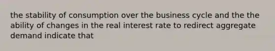 the stability of consumption over the business cycle and the the ability of changes in the real interest rate to redirect aggregate demand indicate that