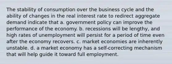 The stability of consumption over the business cycle and the ability of changes in the real interest rate to redirect aggregate demand indicate that a. government policy can improve the performance of the economy. b. recessions will be lengthy, and high rates of unemployment will persist for a period of time even after the economy recovers. c. market economies are inherently unstable. d. a market economy has a self-correcting mechanism that will help guide it toward full employment.