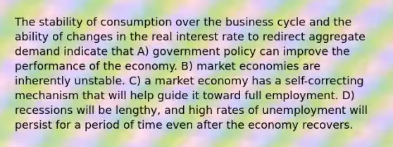 The stability of consumption over the business cycle and the ability of changes in the real interest rate to redirect aggregate demand indicate that A) government policy can improve the performance of the economy. B) market economies are inherently unstable. C) a market economy has a self-correcting mechanism that will help guide it toward full employment. D) recessions will be lengthy, and high rates of unemployment will persist for a period of time even after the economy recovers.