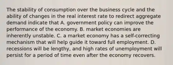 The stability of consumption over the business cycle and the ability of changes in the real interest rate to redirect aggregate demand indicate that A. government policy can improve the performance of the economy. B. market economies are inherently unstable. C. a market economy has a self-correcting mechanism that will help guide it toward full employment. D. recessions will be lengthy, and high rates of unemployment will persist for a period of time even after the economy recovers.