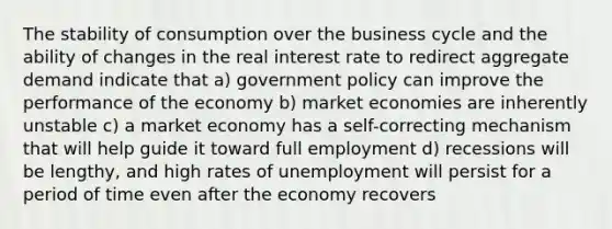 The stability of consumption over the business cycle and the ability of changes in the real interest rate to redirect aggregate demand indicate that a) government policy can improve the performance of the economy b) market economies are inherently unstable c) a market economy has a self-correcting mechanism that will help guide it toward full employment d) recessions will be lengthy, and high rates of unemployment will persist for a period of time even after the economy recovers