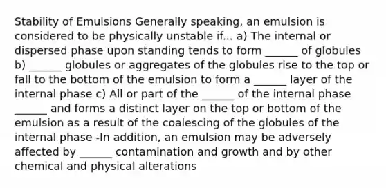 Stability of Emulsions Generally speaking, an emulsion is considered to be physically unstable if... a) The internal or dispersed phase upon standing tends to form ______ of globules b) ______ globules or aggregates of the globules rise to the top or fall to the bottom of the emulsion to form a ______ layer of the internal phase c) All or part of the ______ of the internal phase ______ and forms a distinct layer on the top or bottom of the emulsion as a result of the coalescing of the globules of the internal phase -In addition, an emulsion may be adversely affected by ______ contamination and growth and by other chemical and physical alterations