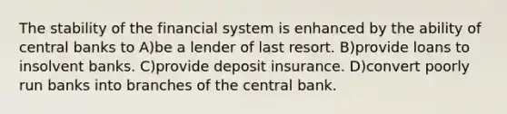 The stability of the financial system is enhanced by the ability of central banks to A)be a lender of last resort. B)provide loans to insolvent banks. C)provide deposit insurance. D)convert poorly run banks into branches of the central bank.