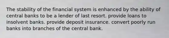 The stability of the financial system is enhanced by the ability of central banks to be a lender of last resort. provide loans to insolvent banks. provide deposit insurance. convert poorly run banks into branches of the central bank.