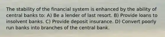 The stability of the financial system is enhanced by the ability of central banks to: A) Be a lender of last resort. B) Provide loans to insolvent banks. C) Provide deposit insurance. D) Convert poorly run banks into branches of the central bank.