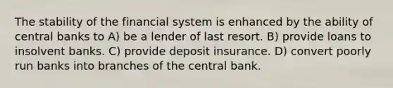 The stability of the financial system is enhanced by the ability of central banks to A) be a lender of last resort. B) provide loans to insolvent banks. C) provide deposit insurance. D) convert poorly run banks into branches of the central bank.