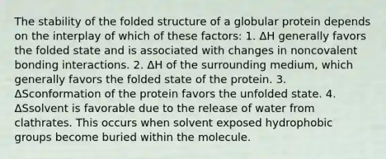 The stability of the folded structure of a globular protein depends on the interplay of which of these factors: 1. ΔH generally favors the folded state and is associated with changes in noncovalent bonding interactions. 2. ΔH of the surrounding medium, which generally favors the folded state of the protein. 3. ΔSconformation of the protein favors the unfolded state. 4. ΔSsolvent is favorable due to the release of water from clathrates. This occurs when solvent exposed hydrophobic groups become buried within the molecule.