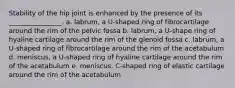 Stability of the hip joint is enhanced by the presence of its ________________. a. labrum, a U-shaped ring of fibrocartilage around the rim of the pelvic fossa b. labrum, a U-shape ring of hyaline cartilage around the rim of the glenoid fossa c. labrum, a U-shaped ring of fibrocartilage around the rim of the acetabulum d. meniscus, a U-shaped ring of hyaline cartilage around the rim of the acetabulum e. meniscus, C-shaped ring of elastic cartilage around the rim of the acetabulum