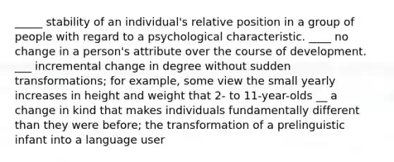 _____ stability of an individual's relative position in a group of people with regard to a psychological characteristic. ____ no change in a person's attribute over the course of development. ___ incremental change in degree without sudden transformations; for example, some view the small yearly increases in height and weight that 2- to 11-year-olds __ a change in kind that makes individuals fundamentally different than they were before; the transformation of a prelinguistic infant into a language user