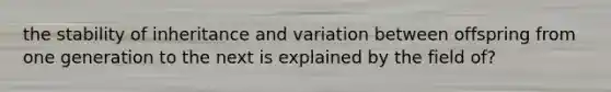 the stability of inheritance and variation between offspring from one generation to the next is explained by the field of?