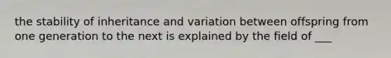 the stability of inheritance and variation between offspring from one generation to the next is explained by the field of ___