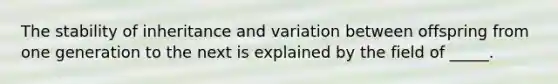 The stability of inheritance and variation between offspring from one generation to the next is explained by the field of _____.