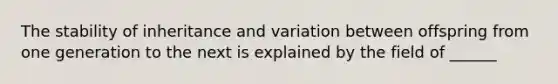 The stability of inheritance and variation between offspring from one generation to the next is explained by the field of ______