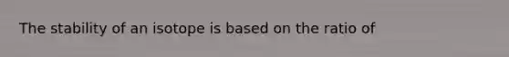 The stability of an isotope is based on the ratio of