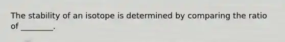 The stability of an isotope is determined by comparing the ratio of ________.