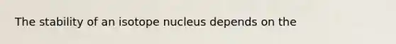 The stability of an isotope nucleus depends on the