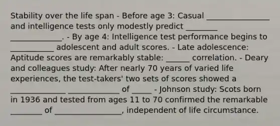 Stability over the life span - Before age 3: Casual ________________ and intelligence tests only modestly predict ________ _____________. - By age 4: Intelligence test performance begins to ___________ adolescent and adult scores. - Late adolescence: Aptitude scores are remarkably stable: ______ correlation. - Deary and colleagues study: After nearly 70 years of varied life experiences, the test-takers' two sets of scores showed a ______________ _____________ of _____ - Johnson study: Scots born in 1936 and tested from ages 11 to 70 confirmed the remarkable ________ of _________________, independent of life circumstance.