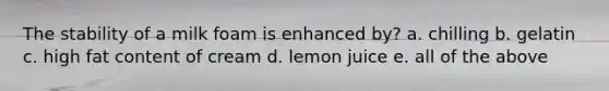 The stability of a milk foam is enhanced by? a. chilling b. gelatin c. high fat content of cream d. lemon juice e. all of the above