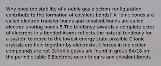 Why does the stability of a noble gas electron configuration contribute to the formation of covalent bonds? A. Ionic bonds are called electron transfer bonds and covalent bonds are called electron sharing bonds B.The tendency towards a complete octet of electrons in a bonded Atoms reflects the natural tendency for a system to move to the lowest energy state possible C.Ionic crystals are held together by electrostatic forces in molecular compounds are not D.Noble gases are found in group 8A/18 on the periodic table E.Electrons occur in pairs and covalent bonds