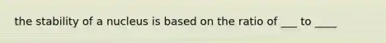 the stability of a nucleus is based on the ratio of ___ to ____