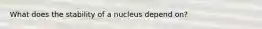 What does the stability of a nucleus depend on?