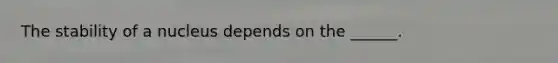 The stability of a nucleus depends on the ______.