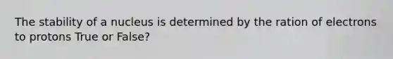 The stability of a nucleus is determined by the ration of electrons to protons True or False?