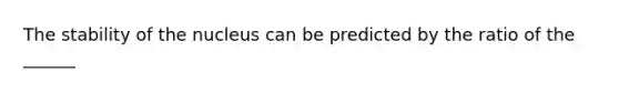 The stability of the nucleus can be predicted by the ratio of the ______